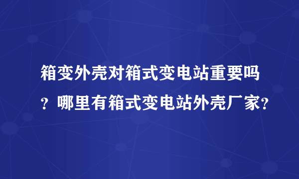 箱变外壳对箱式变电站重要吗？哪里有箱式变电站外壳厂家？