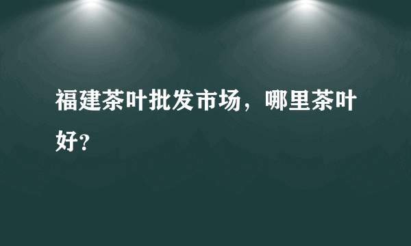 福建茶叶批发市场，哪里茶叶好？