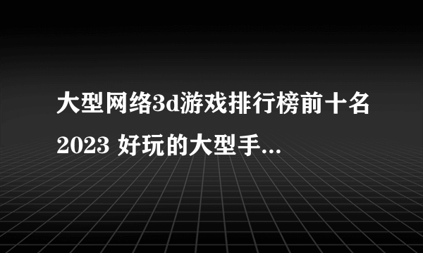 大型网络3d游戏排行榜前十名2023 好玩的大型手游有哪些