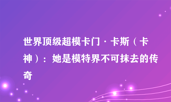 世界顶级超模卡门·卡斯（卡神）：她是模特界不可抹去的传奇