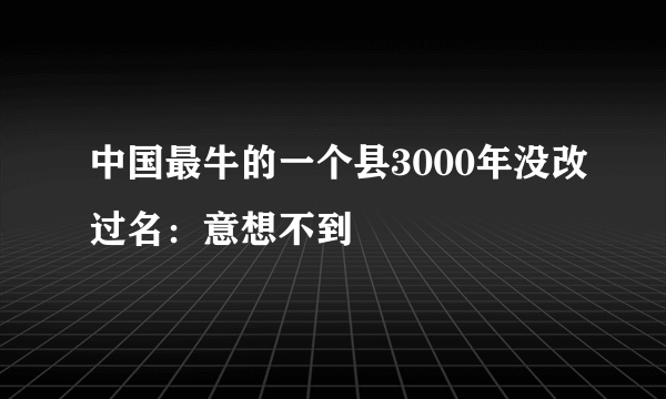 中国最牛的一个县3000年没改过名：意想不到