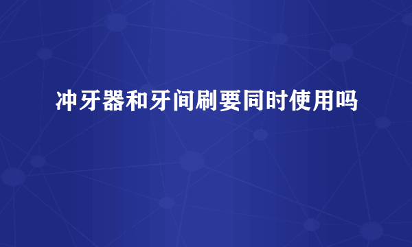 冲牙器和牙间刷要同时使用吗