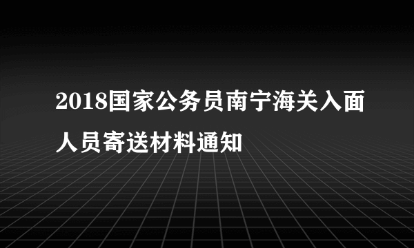 2018国家公务员南宁海关入面人员寄送材料通知