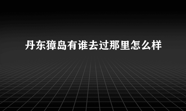 丹东獐岛有谁去过那里怎么样