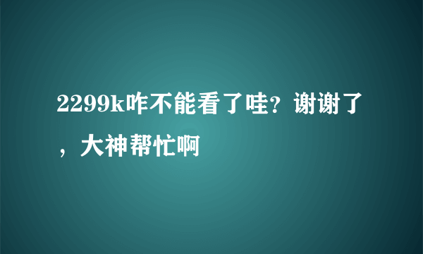 2299k咋不能看了哇？谢谢了，大神帮忙啊