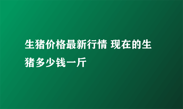 生猪价格最新行情 现在的生猪多少钱一斤