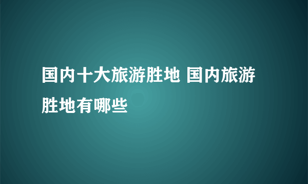 国内十大旅游胜地 国内旅游胜地有哪些