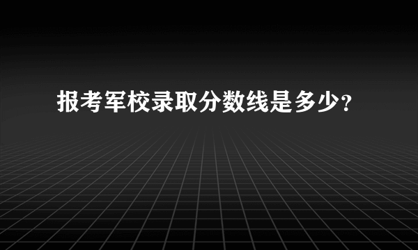 报考军校录取分数线是多少？