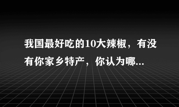 我国最好吃的10大辣椒，有没有你家乡特产，你认为哪里的最好吃