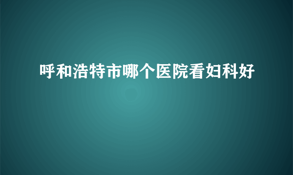 呼和浩特市哪个医院看妇科好