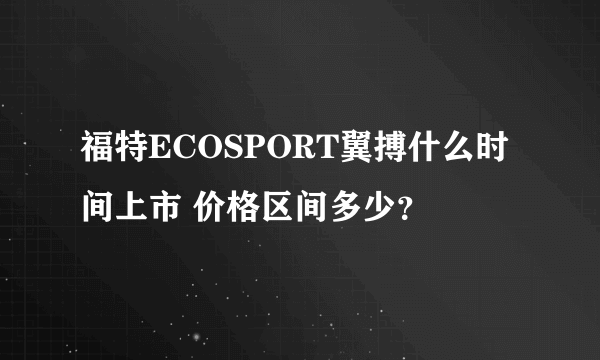 福特ECOSPORT翼搏什么时间上市 价格区间多少？