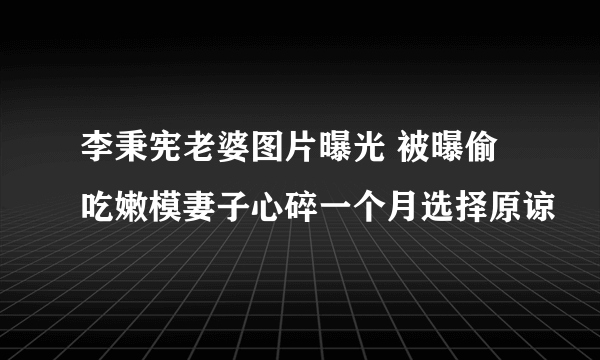 李秉宪老婆图片曝光 被曝偷吃嫩模妻子心碎一个月选择原谅