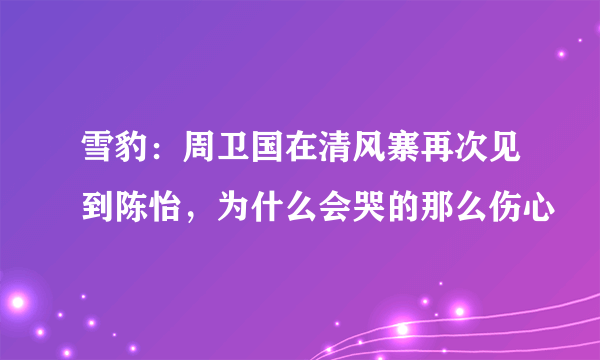 雪豹：周卫国在清风寨再次见到陈怡，为什么会哭的那么伤心