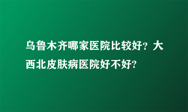 乌鲁木齐哪家医院比较好？大西北皮肤病医院好不好?