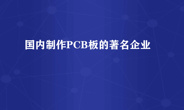 国内制作PCB板的著名企业