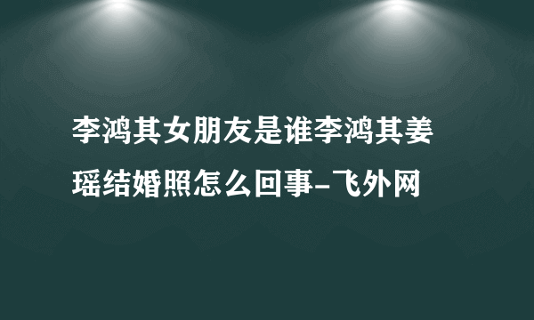 李鸿其女朋友是谁李鸿其姜珮瑶结婚照怎么回事-飞外网