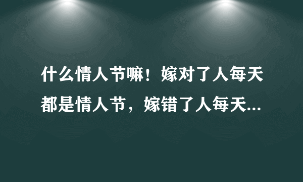 什么情人节嘛！嫁对了人每天都是情人节，嫁错了人每天都是世界末日，今天对我来说就是世界末日。每一天在