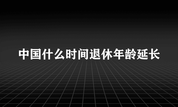 中国什么时间退休年龄延长