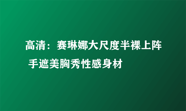 高清：赛琳娜大尺度半裸上阵 手遮美胸秀性感身材