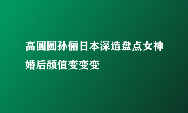 高圆圆孙俪日本深造盘点女神婚后颜值变变变