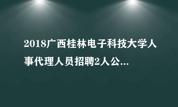 2018广西桂林电子科技大学人事代理人员招聘2人公告（第十四次）