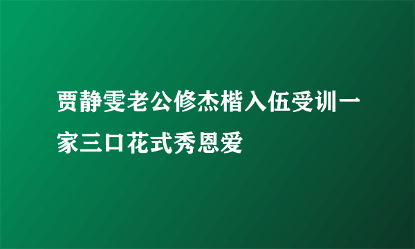 贾静雯老公修杰楷入伍受训一家三口花式秀恩爱