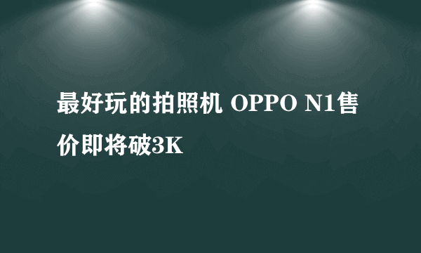 最好玩的拍照机 OPPO N1售价即将破3K