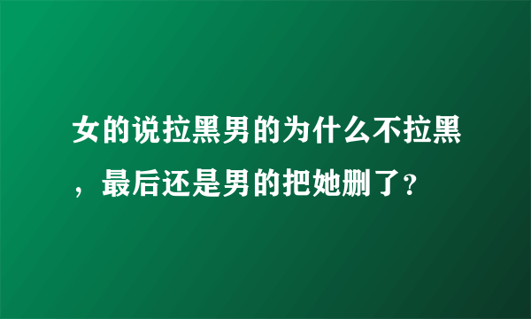 女的说拉黑男的为什么不拉黑，最后还是男的把她删了？