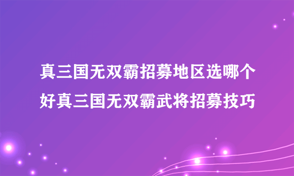 真三国无双霸招募地区选哪个好真三国无双霸武将招募技巧