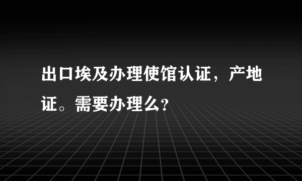 出口埃及办理使馆认证，产地证。需要办理么？