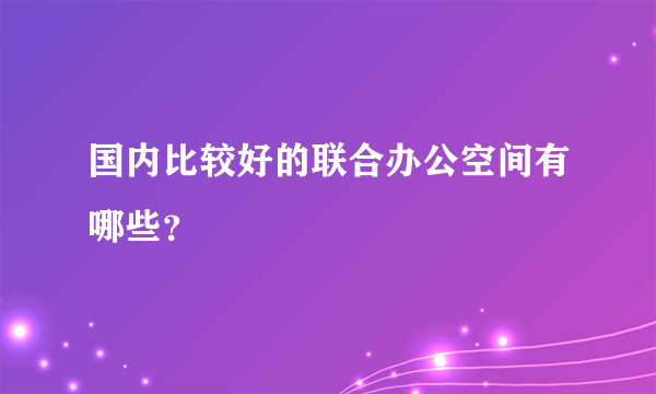 国内比较好的联合办公空间有哪些？