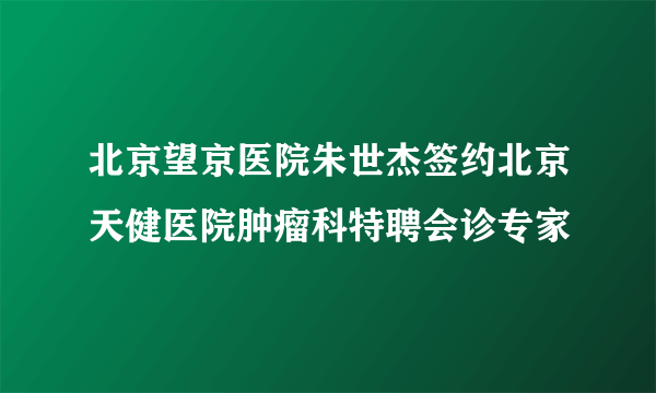 北京望京医院朱世杰签约北京天健医院肿瘤科特聘会诊专家