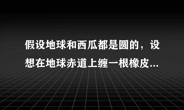 假设地球和西瓜都是圆的，设想在地球赤道上缠一根橡皮筋，同时在一个西瓜的最大横截面上也缠一根橡皮筋，如果将地球和西瓜的半径都加长1米，那么缠在地球和西瓜上的橡皮筋都将被拉长了，请问哪根橡皮筋被拉长的幅度大？