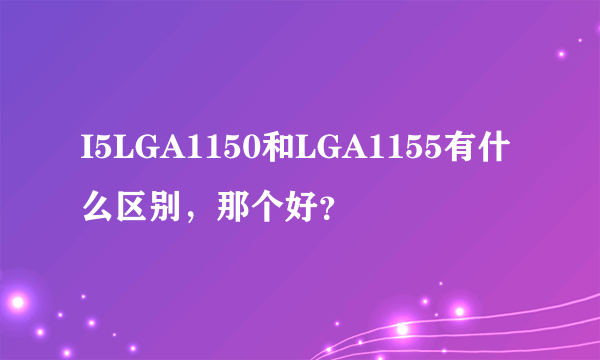 I5LGA1150和LGA1155有什么区别，那个好？