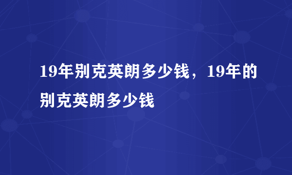 19年别克英朗多少钱，19年的别克英朗多少钱