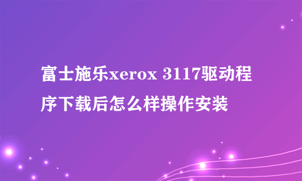 富士施乐xerox 3117驱动程序下载后怎么样操作安装