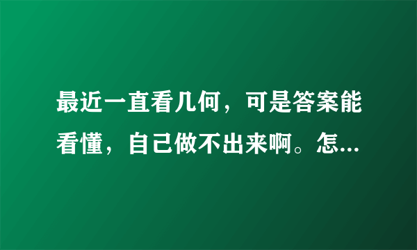 最近一直看几何，可是答案能看懂，自己做不出来啊。怎么办呢？