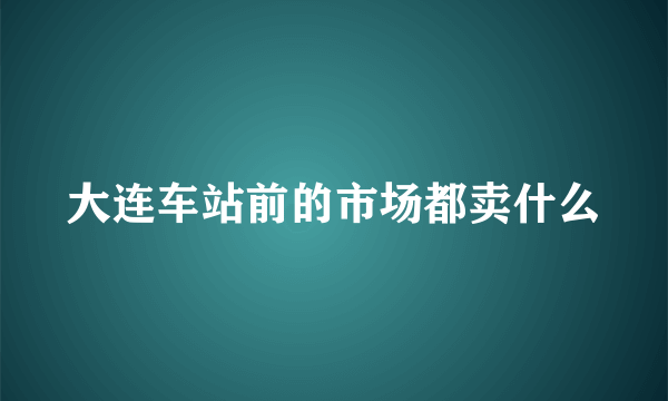 大连车站前的市场都卖什么