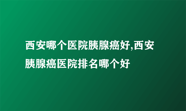 西安哪个医院胰腺癌好,西安胰腺癌医院排名哪个好