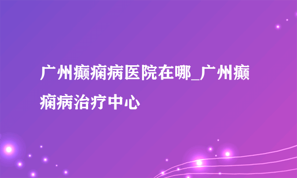 广州癫痫病医院在哪_广州癫痫病治疗中心