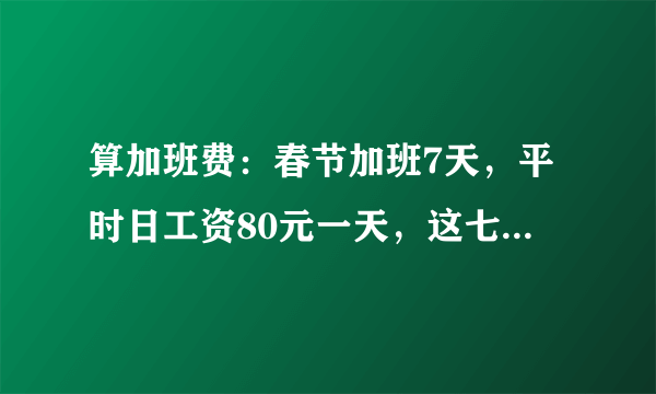 算加班费：春节加班7天，平时日工资80元一天，这七天还拿多少加班费？