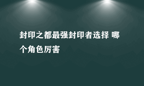 封印之都最强封印者选择 哪个角色厉害