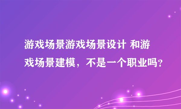 游戏场景游戏场景设计 和游戏场景建模，不是一个职业吗？