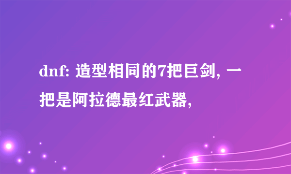 dnf: 造型相同的7把巨剑, 一把是阿拉德最红武器,