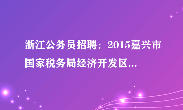 浙江公务员招聘：2015嘉兴市国家税务局经济开发区税务分局招聘4人公告