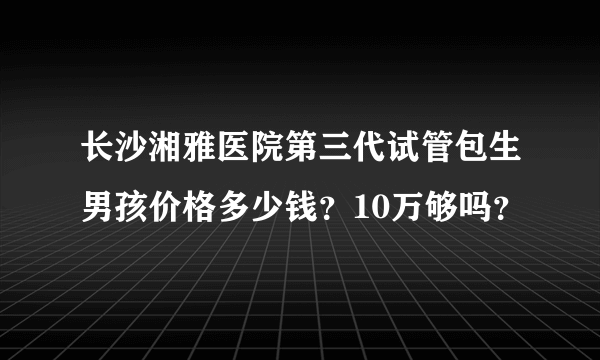 长沙湘雅医院第三代试管包生男孩价格多少钱？10万够吗？