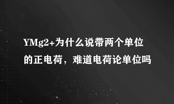 YMg2+为什么说带两个单位的正电荷，难道电荷论单位吗