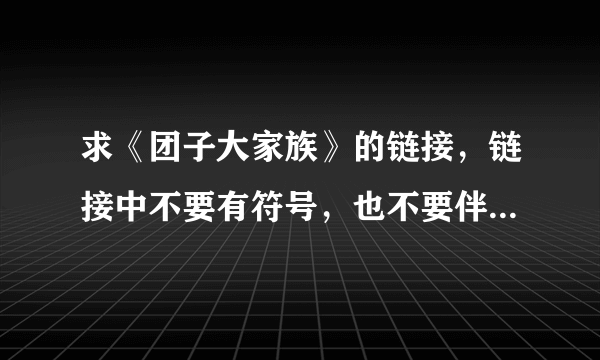 求《团子大家族》的链接，链接中不要有符号，也不要伴奏版的~~谢谢啦~~