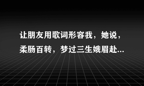 让朋友用歌词形容我，她说，柔肠百转，梦过三生娥眉赴侠肝义胆，是什么意思？