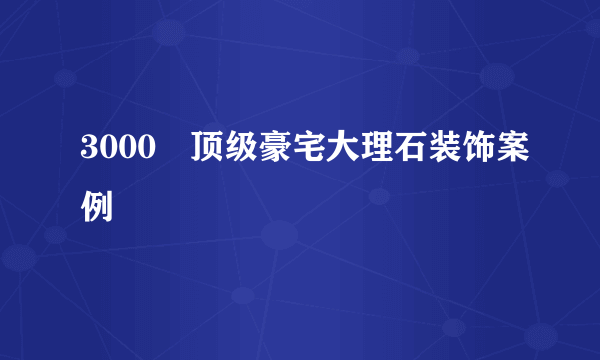 3000㎡顶级豪宅大理石装饰案例